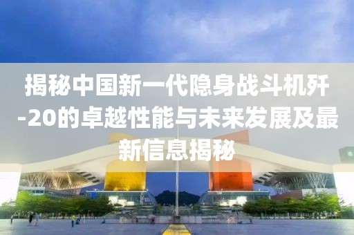 揭秘中国新一代隐身战斗机歼-20的卓越性能与未来发展及最新信息揭秘