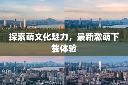 探索萌文化魅力，最新激萌下载体验