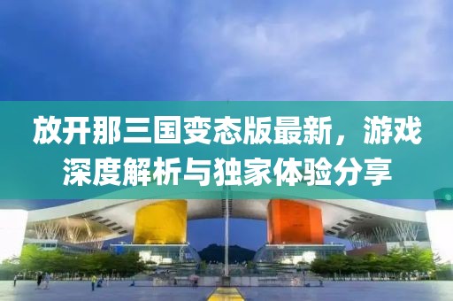 放开那三国变态版最新，游戏深度解析与独家体验分享