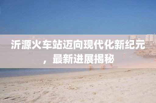 沂源火车站迈向现代化新纪元，最新进展揭秘