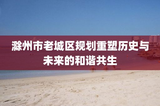 滁州市老城区规划重塑历史与未来的和谐共生