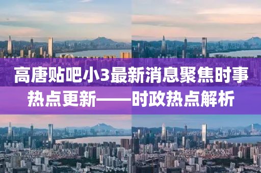 高唐贴吧小3最新消息聚焦时事热点更新——时政热点解析
