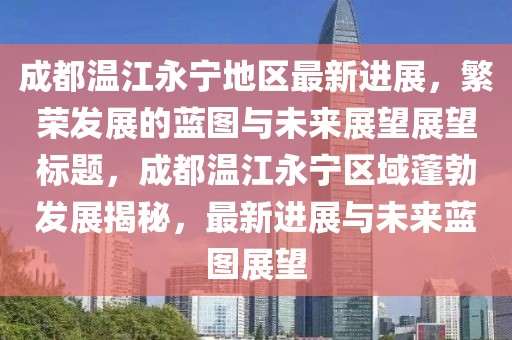 成都温江永宁地区最新进展，繁荣发展的蓝图与未来展望展望标题，成都温江永宁区域蓬勃发展揭秘，最新进展与未来蓝图展望