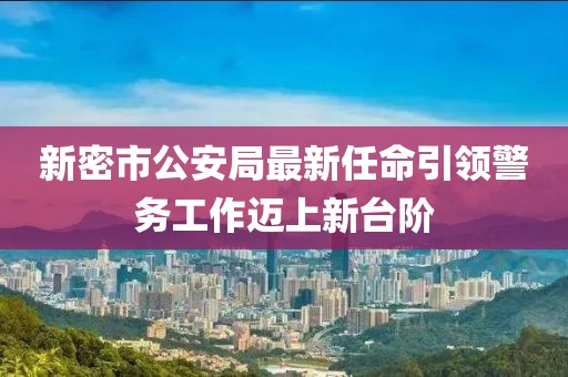 新密市公安局最新任命引领警务工作迈上新台阶