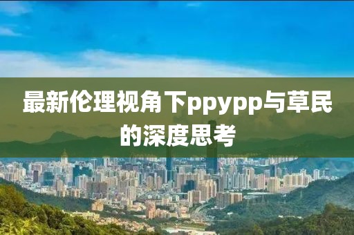 最新伦理视角下ppypp与草民的深度思考