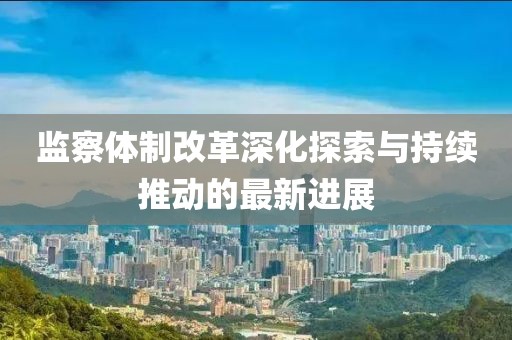 监察体制改革深化探索与持续推动的最新进展