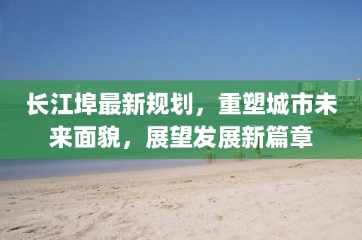 长江埠最新规划，重塑城市未来面貌，展望发展新篇章