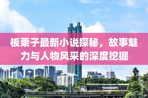 板栗子最新小说探秘，故事魅力与人物风采的深度挖掘