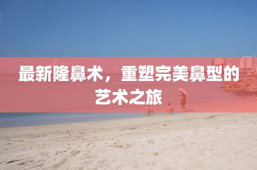 最新隆鼻术，重塑完美鼻型的艺术之旅