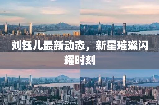刘钰儿最新动态，新星璀璨闪耀时刻