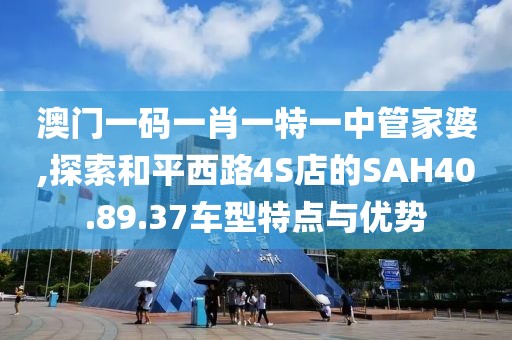 澳门一码一肖一特一中管家婆,探索和平西路4S店的SAH40.89.37车型特点与优势