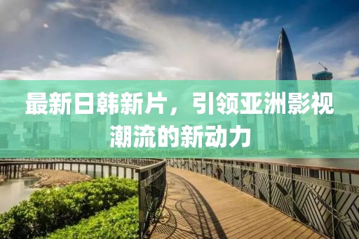 最新日韩新片，引领亚洲影视潮流的新动力
