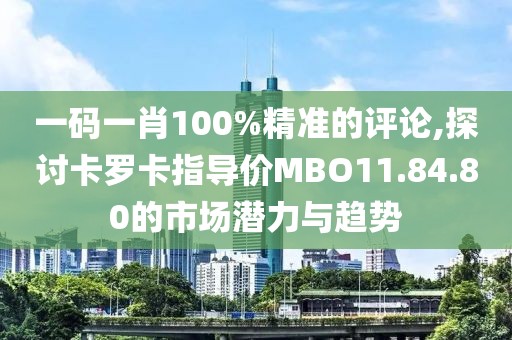 一码一肖100%精准的评论,探讨卡罗卡指导价MBO11.84.80的市场潜力与趋势