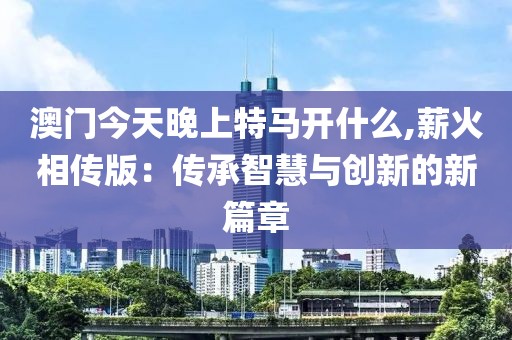 澳门今天晚上特马开什么,薪火相传版：传承智慧与创新的新篇章