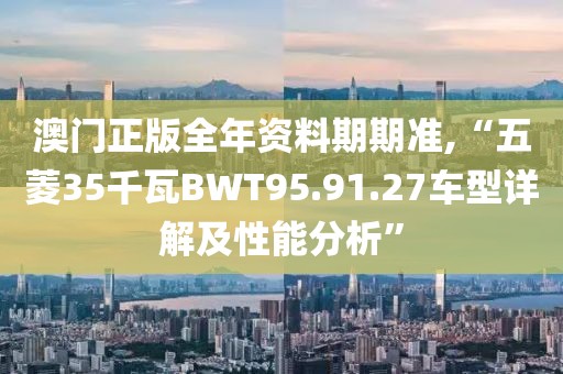 澳门正版全年资料期期准,“五菱35千瓦BWT95.91.27车型详解及性能分析”