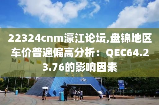 22324cnm濠江论坛,盘锦地区车价普遍偏高分析：QEC64.23.76的影响因素