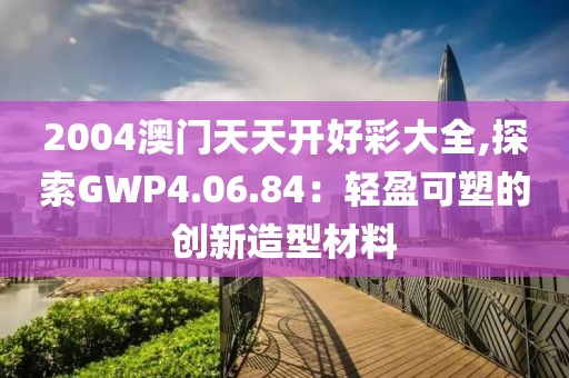 2004澳门天天开好彩大全,探索GWP4.06.84：轻盈可塑的创新造型材料
