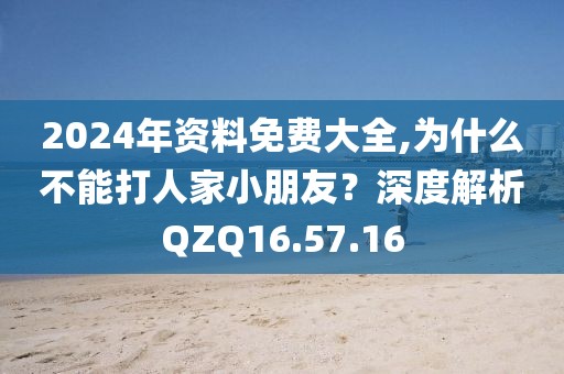2024年资料免费大全,为什么不能打人家小朋友？深度解析QZQ16.57.16
