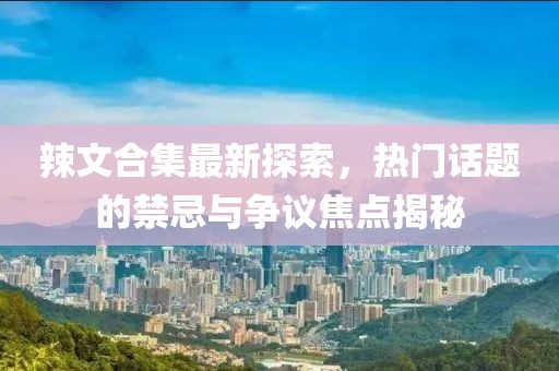 辣文合集最新探索，热门话题的禁忌与争议焦点揭秘