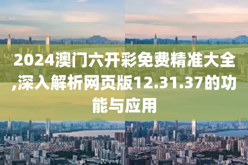 2024澳门六开彩免费精准大全,深入解析网页版12.31.37的功能与应用