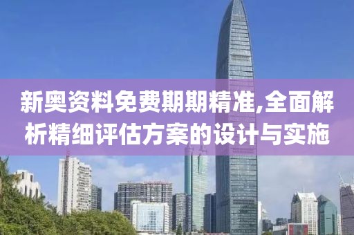 新奥资料免费期期精准,全面解析精细评估方案的设计与实施