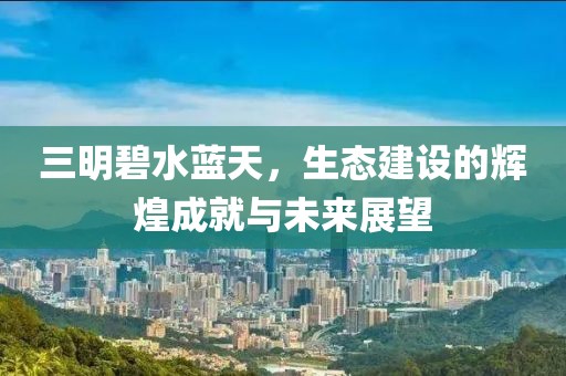 三明碧水蓝天，生态建设的辉煌成就与未来展望