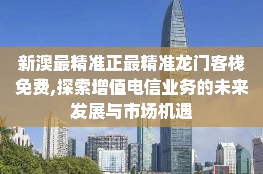 新澳最精准正最精准龙门客栈免费,探索增值电信业务的未来发展与市场机遇