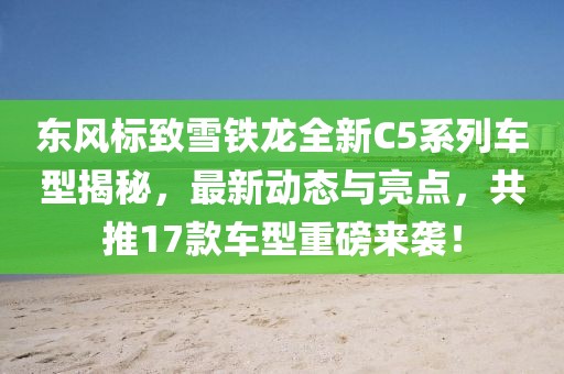 东风标致雪铁龙全新C5系列车型揭秘，最新动态与亮点，共推17款车型重磅来袭！