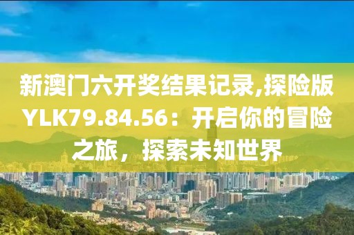 新澳门六开奖结果记录,探险版YLK79.84.56：开启你的冒险之旅，探索未知世界