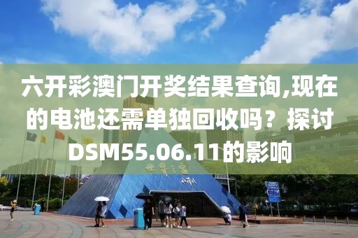 六开彩澳门开奖结果查询,现在的电池还需单独回收吗？探讨DSM55.06.11的影响