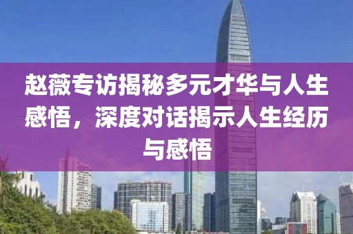 赵薇专访揭秘多元才华与人生感悟，深度对话揭示人生经历与感悟