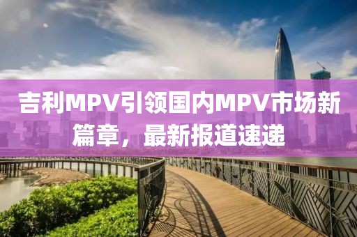 吉利MPV引领国内MPV市场新篇章，最新报道速递