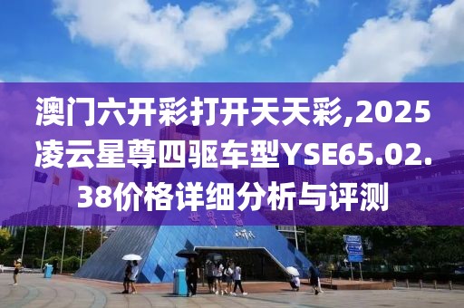 澳门六开彩打开天天彩,2025凌云星尊四驱车型YSE65.02.38价格详细分析与评测