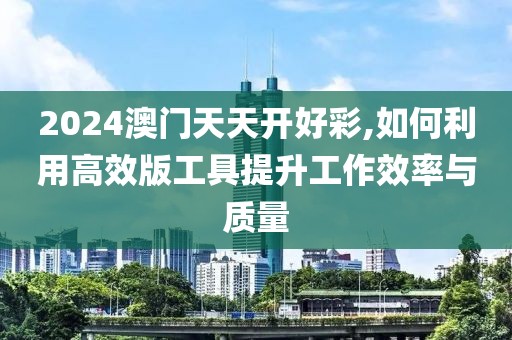 2024澳门天天开好彩,如何利用高效版工具提升工作效率与质量