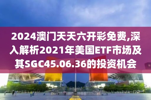 2024澳门天天六开彩免费,深入解析2021年美国ETF市场及其SGC45.06.36的投资机会
