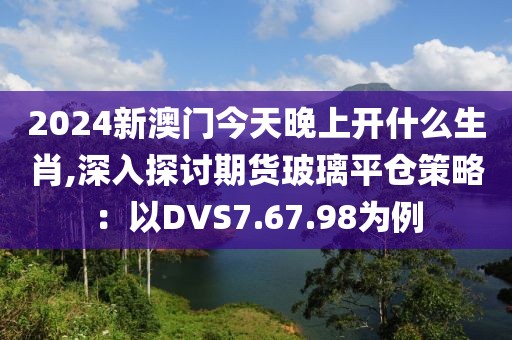 2024新澳门今天晚上开什么生肖,深入探讨期货玻璃平仓策略：以DVS7.67.98为例
