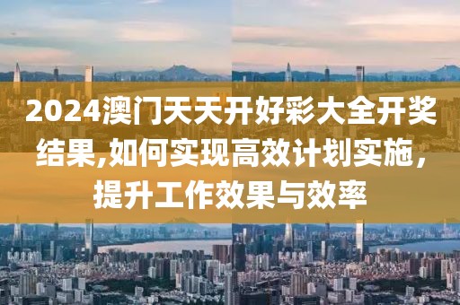 2024澳门天天开好彩大全开奖结果,如何实现高效计划实施，提升工作效果与效率