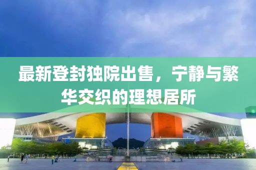 最新登封独院出售，宁静与繁华交织的理想居所