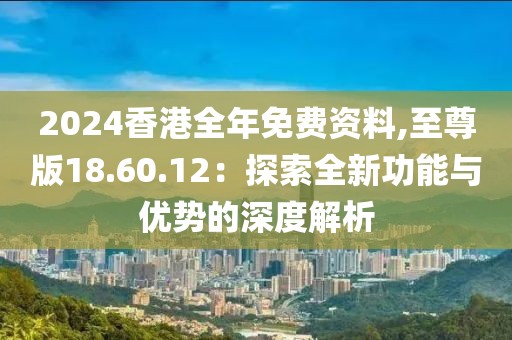 2024香港全年免费资料,至尊版18.60.12：探索全新功能与优势的深度解析
