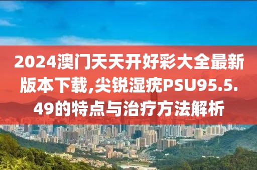 2024澳门天天开好彩大全最新版本下载,尖锐湿疣PSU95.5.49的特点与治疗方法解析