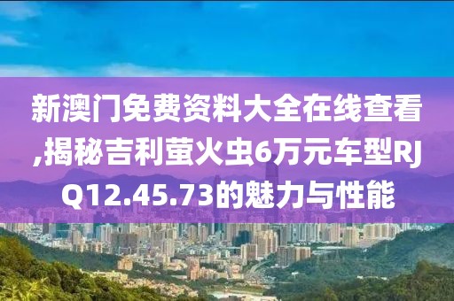新澳门免费资料大全在线查看,揭秘吉利萤火虫6万元车型RJQ12.45.73的魅力与性能