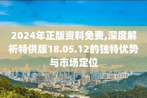2024年正版资料免费,深度解析特供版18.05.12的独特优势与市场定位