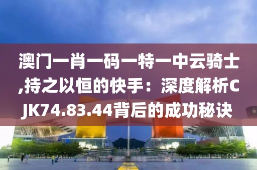 澳门一肖一码一特一中云骑士,持之以恒的快手：深度解析CJK74.83.44背后的成功秘诀