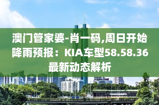 澳门管家婆-肖一码,周日开始降雨预报：KIA车型58.58.36最新动态解析