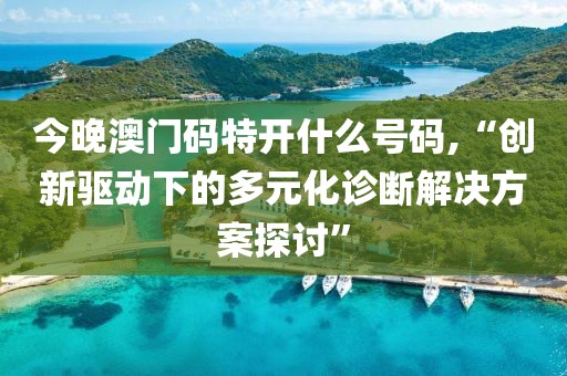 今晚澳门码特开什么号码,“创新驱动下的多元化诊断解决方案探讨”