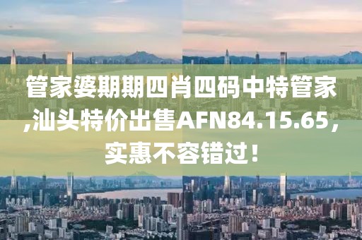 管家婆期期四肖四码中特管家,汕头特价出售AFN84.15.65，实惠不容错过！
