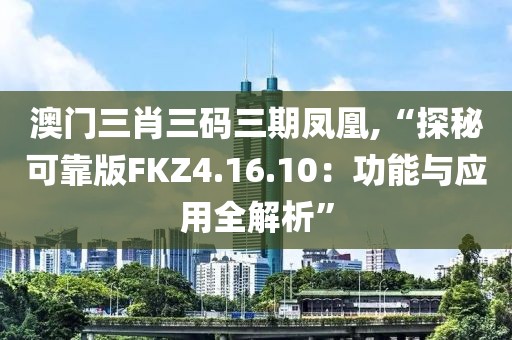 澳门三肖三码三期凤凰,“探秘可靠版FKZ4.16.10：功能与应用全解析”