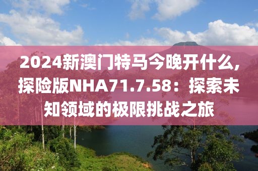 2024新澳门特马今晚开什么,探险版NHA71.7.58：探索未知领域的极限挑战之旅