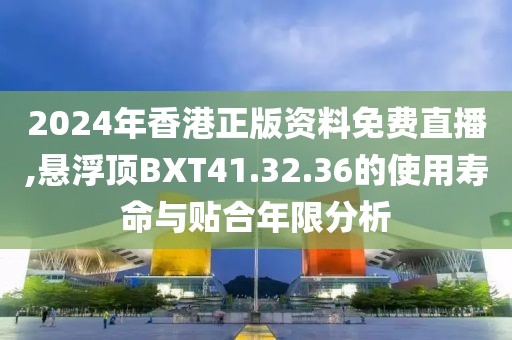 2024年香港正版资料免费直播,悬浮顶BXT41.32.36的使用寿命与贴合年限分析