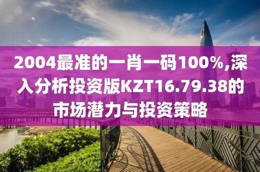 2004最准的一肖一码100%,深入分析投资版KZT16.79.38的市场潜力与投资策略